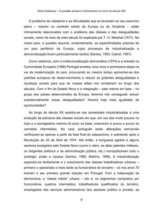 Elísio Estanque – A questão social e a democracia no início do século XXI


   O problema da cidadania e as dificuldades que se levantam ao seu exercício
pleno – mesmo no contexto estrito da Europa ou do Ocidente – estão
intimamente relacionados com o problema das classes e das desigualdades
sociais, como há mais de meio século foi explicado por T. H. Marshal (1977). No
nosso país, a questão assume, evidentemente, as especificidades próprias de
um país periférico da Europa, cujos processos de industrialização e
democratização foram particularmente tardios (Santos, 1993; Cabral, 1997).

   Como sabemos, com a institucionalização democrática (1974) e a entrada na
Comunidade Europeia (1986) Portugal encetou uma nova e promissora etapa na
via da modernização do país, procurando ao mesmo tempo aproximar-se dos
padrões europeus de desenvolvimento e reduzir as gritantes desigualdades e
injustiças sociais para que as nossas elites nos remeteram ao longo dos
séculos. Com o fim do Estado Novo e a integração – pelo menos em tese – no
grupo dos países desenvolvidos da Europa, teremos nós conseguido reduzir
substancialmente essas desigualdades? Haverá hoje mais igualdade de
oportunidades?

   Ao longo do século XX assistiu-se nas sociedades industrializadas a uma
evolução da estrutura das classes sociais em que, em vez dos muito poucos no
topo e a esmagadora maioria do povo na base, cresceram a pouco e pouco as
camadas     intermédias. No        caso    português      estas    alterações    estruturais
verificaram-se apenas a partir da fase final do salazarismo, e sobretudo após a
Revolução do 25 de Abril de 1974. Até então, a burguesia agrária e alguns
sectores protegidos pelo Estado Novo (como o clero, as altas patentes militares,
os dirigentes políticos e da administração pública, etc.) monopolizavam todo o
prestígio, poder e riqueza (Santos, 1990; Martins, 1998). A industrialização
expandiu-se tardiamente e o crescimento das classes trabalhadoras urbanas –
primeiro o operariado e mais tarde os funcionários do terciário – só nos anos 70
tiveram o seu primeiro grande impulso em Portugal. Com a instauração da
democracia, a “classe média” urbana – isto é, os segmentos compostos por
funcionários, quadros intermédios, trabalhadores qualificados do terciário,
empregados dos serviços administrativos dos sectores público e privado, as


                                             9
 