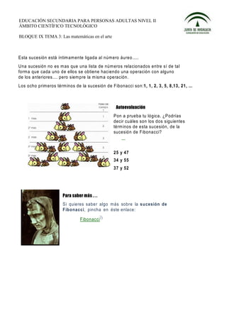 EDUCACIÓN SECUNDARIA PARA PERSONAS ADULTAS NIVEL II
ÁMBITO CIENTÍFICO TECNOLÓGICO

BLOQUE IX TEMA 3: Las matemáticas en el arte



Esta sucesión está íntim amente ligada al número áureo.....
Una sucesión no es m as que una lista de núm eros relacionados entre sí de tal
forma que cada uno de ellos se obtiene haciendo una operación con alguno
de los anteriores.... pero siem pre la m isma operación.
Los ocho prim eros términos de la sucesión de Fibonacci son:1, 1, 2, 3, 5, 8,13, 21, ...




                                                Pon a prueba tu lógica. ¿P odrías
                                                decir cuáles son los dos siguientes
                                                térm inos de esta sucesión, de la
                                                sucesión de Fibonacci?



                                                25 y 47
                                                34 y 55
                                                37 y 52




                      Si quieres saber algo más sobre la sucesión de
                      Fibo nacci, pincha en éste enlace:

                               Fibonacci
 