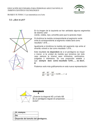 EDUCACIÓN SECUNDARIA PARA PERSONAS ADULTAS NIVEL II
ÁMBITO CIENTÍFICO TECNOLÓGICO

BLOQUE IX TEMA 3: Las matemáticas en el arte

 3.2.- ¿ Q ue es p hi?




                                  En la imagen de la izquierda se han señalado algunos segmentos
                                  de distinto color
                                  (verde, violeta, rojo y amarillo) para que lo aprecies mejor.
                                  Si dividimos la medida correspondiente al segm ento verde
                                  entre la correspondiente al segmento violeta dará com o
                                  resultado 1,618.....
                                  Igualmente si dividimos la medida del segm ento rojo entre el
                                  amarillo volverá a dar como resultado 1,618...
                                  Este resultado n o depe nde rá de si el pentágono es mayor
                                  o m enor, si la unidad de medida que tomemos (en todo
                                  caso siempre la m isma) sean m ilímetros, centímetros,
                                  pulgadas o kilómetros. E s una proporción estable y
                                  que sie m pre da rá co m o resulta do 1,6 18......, es decir,
                                  φ.
                                  Podemos verlo más gráficam ente en esta nueva representación:




                                ¿E starían la diagonal AD y el lado AB
                                de un pentágono regular en proporción
                                áurea?




         S i, sie m pre.
         No
         D e pen de del ta m añ o del pen tá go n o.
 