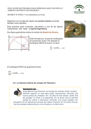 EDUCACIÓN SECUNDARIA PARA PERSONAS ADULTAS NIVEL II
ÁMBITO CIENTÍFICO TECNOLÓGICO

BLOQUE IX TEMA 3: Las matemáticas en el arte


Seguim os con el segundo objeto: La co nc h a m arina conocida
tam bién com o Nautilus:
Esta preciosa pieza nacarada, equivaldría a una de las figuras
matem áticas más bella, la es piral lo garítm ica.
Esa figura geométrica recibe el nombre de E spiral de D urero


                           Está form ada por sucesivos rectángulos
                           en proporción aurea. Por ejem plo el
                           rectángulo A B C D es áureo, es decir:




El rectángulo E FC D es igualm ente áureo




      3.3.- L a fa m o sa historia de cone jos de Fibo nacc i



                 Supongamos que tenemos una pareja de conejos recién nacidos,
                 deberán esperar un m es para poder reproducirse, teniendo una
                 nueva pareja de conejitos. Así, al cabo de dos meses, serán dos
                 las parejas: la inicial y la pequeñita. En el tercer m es la primera
                 pareja se vuelve a reproducir, teniendo una nueva parejita, los
       pequeños no se reproducen porque aún deben madurar. En el cuarto mes ya
       hay dos parejas reproductivas y una inmadura, en total cinco.
 