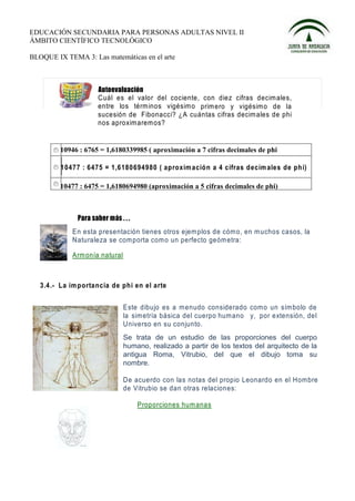 EDUCACIÓN SECUNDARIA PARA PERSONAS ADULTAS NIVEL II
ÁMBITO CIENTÍFICO TECNOLÓGICO

BLOQUE IX TEMA 3: Las matemáticas en el arte




                     Cuál es el valor del cociente, con diez cifras decim ales,
                     entre los térm inos vigésim o prim ero y vigésim o de la
                     sucesión de Fibonacci? ¿A cuántas cifras decim ales de phi
                     nos aproxim arem os?


         10946 : 6765 = 1,6180339985 ( aproximación a 7 cifras decimales de phi

         10477 : 6475 = 1,6180 694980 ( ap roxim ació n a 4 cifras d ecim ale s de ph i)

         10477 : 6475 = 1,6180694980 (aproximación a 5 cifras decimales de phi)




             En esta presentación tienes otros ejem plos de cóm o, en m uchos casos, la
             Naturaleza se com porta com o un perfecto geóm etra:

             Arm onía natural



   3.4.- La im p orta ncia de phi en el arte


                             Este dibujo es a menudo considerado com o un sím bolo de
                             la simetría básica del cuerpo humano y, por extensión, del
                             Universo en su conjunto.
                             Se trata de un estudio de las proporciones del cuerpo
                             humano, realizado a partir de los textos del arquitecto de la
                             antigua Roma, Vitrubio, del que el dibujo toma su
                             nombre.

                             De acuerdo con las notas del propio Leonardo en el Hombre
                             de Vitrubio se dan otras relaciones:

                                  Proporciones hum anas
 