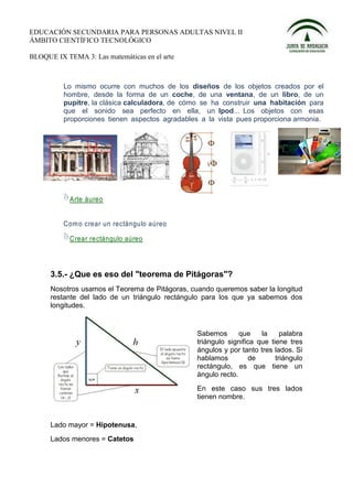 EDUCACIÓN SECUNDARIA PARA PERSONAS ADULTAS NIVEL II
ÁMBITO CIENTÍFICO TECNOLÓGICO

BLOQUE IX TEMA 3: Las matemáticas en el arte



          Lo mismo ocurre con muchos de los diseños de los objetos creados por el
          hombre, desde la forma de un coche, de una ventana, de un libro, de un
          pupitre, la clásica calculadora, de cómo se ha construir una habitación para
          que el sonido sea perfecto en ella, un Ipod... Los objetos con esas
          proporciones tienen aspectos agradables a la vista pues proporciona armonia.




            Arte áureo


          Com o crear un rectángulo aúreo

            C rear rectángulo aúreo




      3.5.- ¿Que es eso del "teorema de Pitágoras"?
      Nosotros usamos el Teorema de Pitágoras, cuando queremos saber la longitud
      restante del lado de un triángulo rectángulo para los que ya sabemos dos
      longitudes.


                                                 Sabemos       que    la     palabra
                                                 triángulo significa que tiene tres
                                                 ángulos y por tanto tres lados. Si
                                                 hablamos         de       triángulo
                                                 rectángulo, es que tiene un
                                                 ángulo recto.
                                                 En este caso sus tres lados
                                                 tienen nombre.


      Lado mayor = Hipotenusa,
      Lados menores = Catetos
 