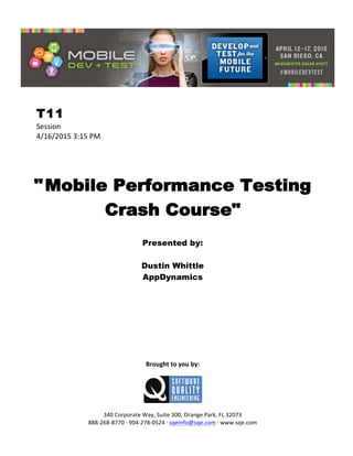  
T11
Session	
  
4/16/2015	
  3:15	
  PM	
  
	
  
	
  
	
  
"Mobile Performance Testing
Crash Course"
	
  
Presented by:
Dustin Whittle
AppDynamics	
  
	
  
	
  
	
  
	
  
	
  
	
  
	
  
	
  
	
  
	
  
Brought	
  to	
  you	
  by:	
  
	
  
	
  
	
  
340	
  Corporate	
  Way,	
  Suite	
  300,	
  Orange	
  Park,	
  FL	
  32073	
  
888-­‐268-­‐8770	
  ·∙	
  904-­‐278-­‐0524	
  ·∙	
  sqeinfo@sqe.com	
  ·∙	
  www.sqe.com
 