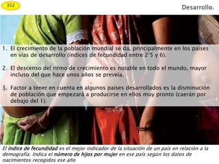 1. El crecimiento de la población mundial se da, principalmente en los países
en vías de desarrollo (índices de fecundidad entre 2’5 y 6).
2. El descenso del ritmo de crecimiento es notable en todo el mundo, mayor
incluso del que hace unos años se preveía.
3. Factor a tener en cuenta en algunos países desarrollados es la disminución
de población que empezará a producirse en ellos muy pronto (caerán por
debajo del 1).
El índice de fecundidad es el mejor indicador de la situación de un país en relación a la
demografía. Indica el número de hijos por mujer en ese país según los datos de
nacimientos recogidos ese año
352
 