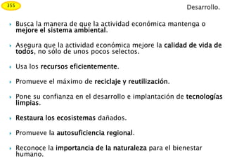  Busca la manera de que la actividad económica mantenga o
mejore el sistema ambiental.
 Asegura que la actividad económica mejore la calidad de vida de
todos, no sólo de unos pocos selectos.
 Usa los recursos eficientemente.
 Promueve el máximo de reciclaje y reutilización.
 Pone su confianza en el desarrollo e implantación de tecnologías
limpias.
 Restaura los ecosistemas dañados.
 Promueve la autosuficiencia regional.
 Reconoce la importancia de la naturaleza para el bienestar
humano.
355
Desarrollo.
 
