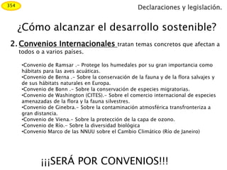 Declaraciones y legislación.
¿Cómo alcanzar el desarrollo sostenible?
354
2. Convenios Internacionales tratan temas concretos que afectan a
todos o a varios países.
•Convenio de Ramsar .- Protege los humedales por su gran importancia como
hábitats para las aves acuáticas.
•Convenio de Berna .- Sobre la conservación de la fauna y de la flora salvajes y
de sus hábitats naturales en Europa.
•Convenio de Bonn .- Sobre la conservación de especies migratorias.
•Convenio de Washington (CITES).- Sobre el comercio internacional de especies
amenazadas de la flora y la fauna silvestres.
•Convenio de Ginebra.- Sobre la contaminación atmosférica transfronteriza a
gran distancia.
•Convenio de Viena.- Sobre la protección de la capa de ozono.
•Convenio de Río.- Sobre la diversidad biológica
•Convenio Marco de las NNUU sobre el Cambio Climático (Río de Janeiro)
¡¡¡SERÁ POR CONVENIOS!!!
 