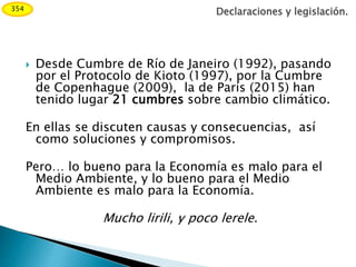  Desde Cumbre de Río de Janeiro (1992), pasando
por el Protocolo de Kioto (1997), por la Cumbre
de Copenhague (2009), la de París (2015) han
tenido lugar 21 cumbres sobre cambio climático.
En ellas se discuten causas y consecuencias, así
como soluciones y compromisos.
Pero… lo bueno para la Economía es malo para el
Medio Ambiente, y lo bueno para el Medio
Ambiente es malo para la Economía.
Mucho lirili, y poco lerele.
Declaraciones y legislación.354
 