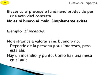 Efecto es el proceso o fenómeno producido por
una actividad concreta.
No es ni bueno ni malo. Simplemente existe.
Ejemplo: El incendio.
No entramos a valorar si es bueno o no.
Depende de la persona y sus intereses, pero
está ahí.
Hay un incendio, y punto. Como hay una mesa
en el aula.
Gestión de impactos.87
 