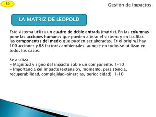 Gestión de impactos.89
LA MATRIZ DE LEOPOLD
Este sistema utiliza un cuadro de doble entrada (matriz). En las columnas
pone las acciones humanas que pueden alterar el sistema y en las filas
las componentes del medio que pueden ser alteradas. En el original hay
100 acciones y 88 factores ambientales, aunque no todos se utilizan en
todos los casos.
Se analiza:
- Magnitud y signo del impacto sobre un componente. 1-10
- Importancia del impacto (extensión, momento, persistencia,
recuperabilidad, complejidad-sinergias, periodicidad). 1-10
 