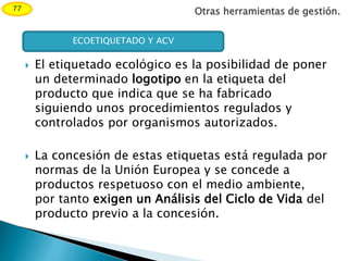 Otras herramientas de gestión.77
 El etiquetado ecológico es la posibilidad de poner
un determinado logotipo en la etiqueta del
producto que indica que se ha fabricado
siguiendo unos procedimientos regulados y
controlados por organismos autorizados.
 La concesión de estas etiquetas está regulada por
normas de la Unión Europea y se concede a
productos respetuoso con el medio ambiente,
por tanto exigen un Análisis del Ciclo de Vida del
producto previo a la concesión.
ECOETIQUETADO Y ACV
 