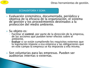 Otras herramientas de gestión.77
 Evaluación sistemática, documentada, periódica y
objetiva de la eficacia de la organización, el sistema
de gestión y los procedimientos destinados a la
protección del medio ambiente.
 Su objeto es:
◦ Facilitar el control, por parte de la dirección de la empresa,
de las acciones que pueden tener efectos sobre el
ambiente.
◦ Evaluar si se están cumpliendo los requisitos externos que
la legislación impone a esa empresa y las obligaciones que
en este campo la empresa se ha impuesto a ella misma.
 Son voluntarias para las empresas. Pueden ser
auditorías internas o externas.
ECOAUDITORÍA Y SGMA
 