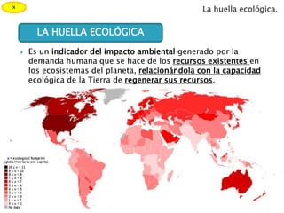  Es un indicador del impacto ambiental generado por la
demanda humana que se hace de los recursos existentes en
los ecosistemas del planeta, relacionándola con la capacidad
ecológica de la Tierra de regenerar sus recursos.
LA HUELLA ECOLÓGICA
La huella ecológica.x
 