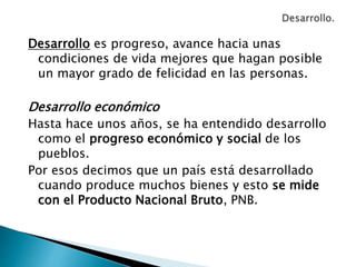 Desarrollo es progreso, avance hacia unas
condiciones de vida mejores que hagan posible
un mayor grado de felicidad en las personas.
Desarrollo económico
Hasta hace unos años, se ha entendido desarrollo
como el progreso económico y social de los
pueblos.
Por esos decimos que un país está desarrollado
cuando produce muchos bienes y esto se mide
con el Producto Nacional Bruto, PNB.
 