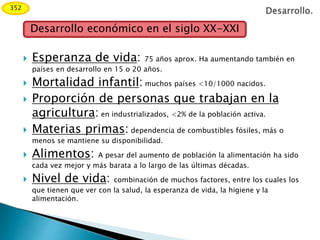  Esperanza de vida: 75 años aprox. Ha aumentando también en
países en desarrollo en 15 o 20 años.
 Mortalidad infantil: muchos países <10/1000 nacidos.
 Proporción de personas que trabajan en la
agricultura: en industrializados, <2% de la población activa.
 Materias primas: dependencia de combustibles fósiles, más o
menos se mantiene su disponibilidad.
 Alimentos: A pesar del aumento de población la alimentación ha sido
cada vez mejor y más barata a lo largo de las últimas décadas.
 Nivel de vida: combinación de muchos factores, entre los cuales los
que tienen que ver con la salud, la esperanza de vida, la higiene y la
alimentación.
Desarrollo económico en el siglo XX-XXI
352
 