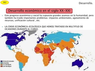  Este progreso económico y social ha supuesto grandes avances en la humanidad, pero
también ha traído importantes problemas: impactos ambientales, agotamiento de
recursos, unificación cultural , etc.
 LA CRISIS ECONÓMICA-ECOLÓGICA QUE HEMOS TRATADO EN MULTITUD DE
OCASIONES DURANTE EL CURSO.
Desarrollo económico en el siglo XX-XXI
362
 