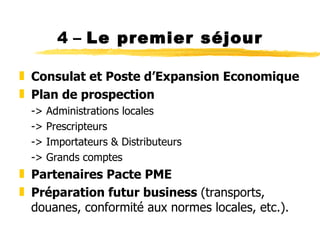 4 –  Le premier séjour Consulat et Poste d ’Expansion Economique Plan de prospection -> Administrations locales -> Prescripteurs -> Importateurs & Distributeurs -> Grands comptes Partenaires Pacte PME Préparation futur business  (transports, douanes, conformité aux normes locales, etc.). 