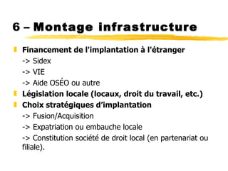 6 –  Montage infrastructure Financement de l'implantation à l'étranger -> Sidex -> VIE -> Aide OSÉO ou autre Législation locale (locaux, droit du travail, etc.) Choix stratégiques d ’implantation -> Fusion/Acquisition -> Expatriation ou embauche locale -> Constitution société de droit local (en partenariat ou filiale). 