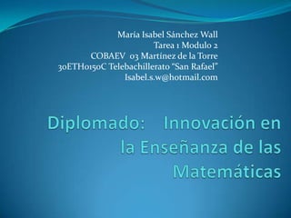 María Isabel Sánchez Wall Tarea 1 Modulo 2 COBAEV  03 Martínez de la Torre 30ETH0150C Telebachillerato “San Rafael” Isabel.s.w@hotmail.com Diplomado:    Innovación en la Enseñanza de las Matemáticas 