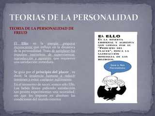 TEORIA DE LA PERSONALIDAD DE
FREUD
El Ello: es la energía psíquica
inconsciente que influye en la dinámica
de la personalidad. Trata de satisfacer los
impulsos instintivos de supervivencia,
reproducción y agresión, que requieren
una satisfacción inmediata.
Se guía por el principio del placer , es
decir, la tendencia humana a reducir
tensiones y evitar cualquier sufrimiento.
En el momento de nacer, somos sólo Ello.
Los bebés lloran pidiendo satisfacción
tan pronto experimentan una necesidad,
sin que les importe en absoluto las
condiciones del mundo exterior.
 