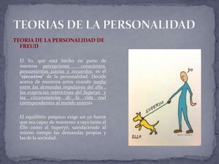 TEORIA DE LA PERSONALIDAD DE
FREUD
El Yo, que está hecho en parte de
nuestras percepciones conscientes,
pensamientos juicios y recuerdos, es el
“ejecutivo” de la personalidad. Decide
acerca de nuestros actos cuando media
entre las demandas impulsivas del ello ,
las exigencias restrictivas del Superyó y
las circunstancias de la vida real
correspondientes al mundo externo.
El equilibrio psíquico exige un yo fuerte
que sea capaz de mantener a raya tanto al
Ello como al Superyó, satisfaciendo al
mismo tiempo las demandas propias y
las de la sociedad.
 