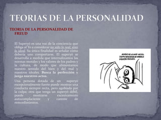 TEORIA DE LA PERSONALIDAD DE
FREUD
El Superyó es una voz de la conciencia que
obliga al Yo a considerar no sólo lo real, sino
lo ideal. Su única finalidad es señalar cómo
debería uno comportarse. El superyó se
desarrolla a medida que internalizamos las
normas morales y los valores de los padres y
la cultura, de modo que alimentamos
nuestro sentido del bien y del mal y
nuestros ideales. Busca la perfección y
juzga nuestros actos.
Una persona dotada de un superyó
excepcionalmente fuerte puede mostrar una
conducta siempre recta, pero agobiada por
la culpa; otra que tenga un superyó débil,
puede mostrarse excesivamente
autocomplaciente y carente de
remordimientos.
 