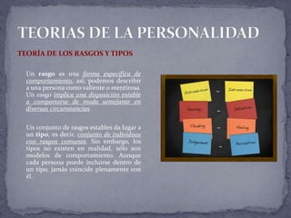 TEORÍA DE LOS RASGOS Y TIPOS
Un rasgo es una forma específica de
comportamiento, así, podemos describir
a una persona como valiente o mentirosa.
Un rasgo implica una disposición estable
a comportarse de modo semejante en
diversas circunstancias.
Un conjunto de rasgos estables da lugar a
un tipo, es decir, conjunto de individuos
con rasgos comunes. Sin embargo, los
tipos no existen en realidad, sólo son
modelos de comportamiento. Aunque
cada persona puede incluirse dentro de
un tipo, jamás coincide plenamente con
él.
 