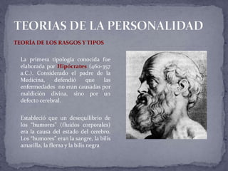 TEORÍA DE LOS RASGOS Y TIPOS
La primera tipología conocida fue
elaborada por Hipócrates (460-357
a.C.). Considerado el padre de la
Medicina, defendió que las
enfermedades no eran causadas por
maldición divina, sino por un
defecto cerebral.
Estableció que un desequilibrio de
los “humores” (fluídos corporales)
era la causa del estado del cerebro.
Los “humores” eran la sangre, la bilis
amarilla, la flema y la bilis negra
 
