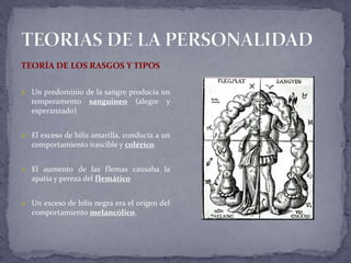 TEORÍA DE LOS RASGOS Y TIPOS
 Un predominio de la sangre producía un
temperamento sanguíneo (alegre y
esperanzado)
 El exceso de bilis amarilla, conducía a un
comportamiento irascible y colérico.
 El aumento de las flemas causaba la
apatía y pereza del flemático
 Un exceso de bilis negra era el origen del
comportamiento melancólico.
 