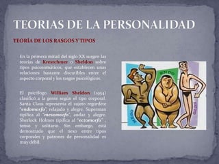 TEORÍA DE LOS RASGOS Y TIPOS
En la primera mitad del siglo XX surgen las
teorías de Krestchmer o Sheldon sobre
tipos psicosomáticos, que establecen unas
relaciones bastante discutibles entre el
aspecto corporal y los rasgos psicológicos.
El psicólogo William Sheldon (1954)
clasificó a la gente según el tipo corporal.
Santa Claus representa el sujeto regordete
“endomorfo”, relajado y alegre. Superman
tipifica al “mesomorfo”, audaz y alegre.
Sherlock Holmes tipifica al “ectomorfo” ,
tenso y solitario. Sin embargo, está
demostrado que el nexo entre tipos
corporales y patrones de personalidad es
muy débil.
 