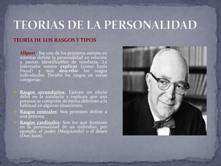 TEORÍA DE LOS RASGOS Y TIPOS
Allport , fue uno de los primeros autores en
intentar definir la personalidad en relación
a pautas identificables de conducta. Le
interesaba menos explicar (como haría
Freud) y más describir los rasgos
individuales. Dividió los rasgos en varias
categorías:
 Rasgos secundarios: Ejercen un efecto
débil en la conducta y explican que una
persona se comporte de forma diferente a la
habitual en algunas situaciones.
 Rasgos centrales: Nos permiten definir a
una persona
 Rasgos cardinales: Son los que dominan
en la personalidad de un individuo, por
ejemplo, el poder (Maquiavelo) o el deseo
(Don Juan).
 