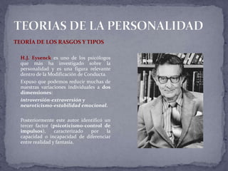 TEORÍA DE LOS RASGOS Y TIPOS
H.J. Eysenck es uno de los psicólogos
que más ha investigado sobre la
personalidad y es una figura relevante
dentro de la Modificación de Conducta.
Expuso que podemos reducir muchas de
nuestras variaciones individuales a dos
dimensiones:
introversión-extraversión y
neuroticismo-estabilidad emocional.
Posteriormente este autor identificó un
tercer factor (psicoticismo-control de
impulsos), caracterizado por la
capacidad o incapacidad de diferenciar
entre realidad y fantasía.
 