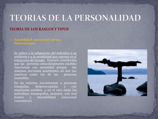 TEORÍA DE LOS RASGOS Y TIPOS
 Estabilidad emocional versus
Neuroticismo
Se refiere a la adaptación del individuo a su
ambiente y a la estabilidad que expresa en el
transcurso del tiempo. Eysenck consideraba
que las personas emocionalmente estables
reaccionan con serenidad porque sus
sistemas nerviosos autónomos no son tan
reactivos como los de las personas
inestables.
En un extremo encontramos a personas
tranquilas, despreocupadas y con
emociones estables, y en el otro están los
individuos intranquilos, ansiosos, con mal
humor e inestabilidad emocional
(neuróticos)
 