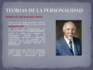 TEORÍA DE LOS RASGOS Y TIPOS
Dentro de este grupo de teorías, tenemos
que mencionar también la aportación de
Raymond Cattell.
Su teoría esta fundamentada en
la técnica estadística del análisis factorial
Cattell lo usaba para explorar las
dimensiones básicas de la
personalidad, motivación y capacidades
cognoscitivas. Y su resultado mas
importante fue el descubrimiento de 16
factores que permiten describir la
personalidad.
Cattell sostenía que todos los individuos
poseen rasgos idénticos pero en distinto
nivel o grado, y por lo tanto no hay
2 individuos exactamente iguales.
 