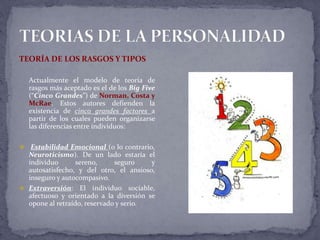 TEORÍA DE LOS RASGOS Y TIPOS
Actualmente el modelo de teoría de
rasgos más aceptado es el de los Big Five
(“Cinco Grandes”) de Norman, Costa y
McRae. Estos autores defienden la
existencia de cinco grandes factores a
partir de los cuales pueden organizarse
las diferencias entre individuos:
 Estabilidad Emocional (o lo contrario,
Neuroticismo). De un lado estaría el
individuo sereno, seguro y
autosatisfecho, y del otro, el ansioso,
inseguro y autocompasivo.
 Extraversión: El individuo sociable,
afectuoso y orientado a la diversión se
opone al retraído, reservado y serio.
 