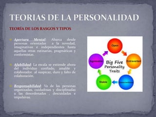 TEORÍA DE LOS RASGOS Y TIPOS
 Apertura Mental: Abarca desde
personas orientadas a la novedad,
imaginativas e independientes hasta
aquellas otras rutinarias, pragmáticas y
conformistas.
 Afabilidad: La escala se extiende ahora
del individuo confiado, amable y
colaborador al suspicaz, duro y falto de
colaboración.
 Responsabilidad: Va de las personas
organizadas, cuidadosas y disciplinadas
a las desordenadas , descuidadas e
impulsivas.
 