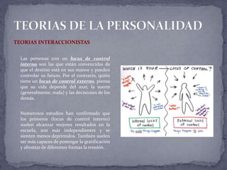 TEORIAS INTERACCIONISTAS
Las personas con un locus de control
interno son las que están convencidas de
que el destino está en sus manos y pueden
controlar su futuro. Por el contrario, quién
tiene un locus de control externo, piensa
que su vida depende del azar, la suerte
(generalmente, mala) y las decisiones de los
demás.
Numerosos estudios han confirmado que
los primeros (locus de control interno)
suelen alcanzar mejores resultados en la
escuela, son más independientes y se
sienten menos deprimidos. También suelen
ser más capaces de postergar la gratificación
y afrontar de diferentes formas la tensión.
 