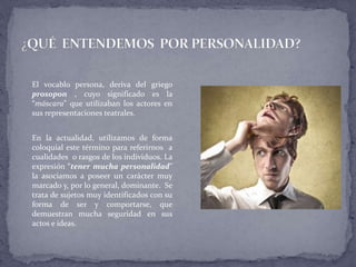 El vocablo persona, deriva del griego
prosopon , cuyo significado es la
“máscara” que utilizaban los actores en
sus representaciones teatrales.
En la actualidad, utilizamos de forma
coloquial este término para referirnos a
cualidades o rasgos de los individuos. La
expresión “tener mucha personalidad”
la asociamos a poseer un carácter muy
marcado y, por lo general, dominante. Se
trata de sujetos muy identificados con su
forma de ser y comportarse, que
demuestran mucha seguridad en sus
actos e ideas.
 