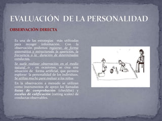 OBSERVACIÓN DIRECTA
Es una de las estrategias más utilizadas
para recoger información. Con la
observación podemos registrar, de forma
sistemática y estructurada la aparición, la
frecuencia o la duración de determinadas
conductas.
Se suele realizar observación en el medio
natural o , en ocasiones, se crea una
situación de forma artificial, que permita
explorar la personalidad de los individuos.
Se utiliza mucho para evaluar a los niños.
En la observación a menudo se utilizan
como instrumentos de apoyo las llamadas
listas de comprobación (checklist) y
escalas de calificación (ratting scales) de
conductas observables.
 