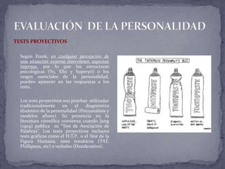 TESTS PROYECTIVOS
Según Frank, en cualquier percepción de
una situación externa intervienen aspectos
internos, por lo que las estructuras
psicológicas (Yo, Ello y Superyó) o los
rasgos esenciales de la personalidad,
pueden aparecer en las respuestas a los
tests.
Los tests proyectivos son pruebas utilizadas
tradicionalmente en el diagnóstico
dinámico de la personalidad (Psicoanálisis y
modelos afines). Su presencia en la
literatura científica comienza cuando Jung
(1904) publica su “Test de Asociación de
Palabras”. Los tests proyectivos incluyen
tests gráficos como el H.T.P. o el Test de la
Figura Humana, tests temáticos (TAT,
Phillipson, etc) o verbales (Desiderativo).
 