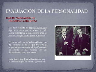 TEST DE ASOCIACIÓN DE
PALABRAS ( CARL JUNG)
Este test consiste en pedir al sujeto que
diga lo primero que se le ocurra , de
forma espontánea y sin censura, ante la
palabra, imagen o idea que se le presenta.
Freud ya usó este método en el contexto
de entrevistas en las que buscaba el
origen de una neurosis, el significado de
un sueño o las razones de un
determinado comportamiento.
Jung fue el que desarrolló esta prueba y
le confirió mayor autonomía y precisión.
 