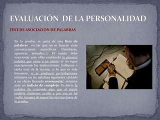 TEST DE ASOCIACIÓN DE PALABRAS
En la prueba, se parte de una lista de
palabras en las que no se buscan unas
connotaciones específicas (familiares,
agresivas, sexuales…). El sujeto debe
reaccionar ante ellas emitiendo la primera
palabra que viene a su mente; si no sigue
exactamente las instrucciones, balbucea o
tarda más de la cuenta, o, lo que es más
frecuente, si se producen perturbaciones
similares en las palabras siguientes (debido
a un efecto llamado resonancia), estamos
ante un indicio de complejo. Es decir, la
palabra ha removido algo que el sujeto
prefería mantener oculto y por eso se ha
vuelto incapaz de seguir las instrucciones de
la prueba.
 