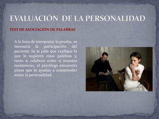 TEST DE ASOCIACIÓN DE PALABRAS
A la hora de interpretar la prueba, es
necesaria la participación del
paciente. Se le pide que explique lo
que le sugieren estas palabras y,
tanto si colabora como si muestra
resistencias, el psicólogo encuentra
pistas que le ayudan a comprender
mejor la personalidad.
 