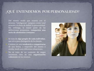Del mismo modo que ocurría con el
término “inteligencia”, tampoco existe total
acuerdo a la hora de definir la personalidad.
Sin embargo, la mayor parte de las
definiciones propuestas, comparten una
serie de elementos comunes:
 Se trata de algo propio de cada individuo,
que sirve para distinguirlo de los demás.
 Consiste en una tendencia a comportarse
de una forma, a responder del mismo o
similar modo ante diferentes situaciones.
 No se trata de un conjunto de rasgos
inconexos, sino de una organización
coherente de los mismos.
 