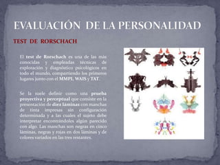 TEST DE RORSCHACH
El test de Rorschach es una de las más
conocidas y empleadas técnicas de
exploración y diagnóstico psicológicos en
todo el mundo, compartiendo los primeros
lugares junto con el MMPI, WAIS y TAT.
Se la suele definir como una prueba
proyectiva y perceptual que consiste en la
presentación de diez láminas con manchas
de tinta impresas sin configuración
determinada y a las cuales el sujeto debe
interpretar encontrándoles algún parecido
con algo. Las manchas son negras en cinco
láminas, negras y rojas en dos láminas y de
colores variados en las tres restantes.
 