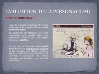 TEST DE RORSCHACH
Según la consigna tradicional, al mostrar
la lámina, se le pregunta al sujeto ¿qué
podría ser esto?.
Las respuestas así obtenidas son luego
encuestadas para recabar datos que
permitirán clasificar cada una según
diferentes variables.
La característica fundamental del test de
Rorschach es la configuración ambigua
de los estímulos, que obliga al sujeto a
seguir complicados procedimientos de
selección y codificación del campo
estimular, para finalizar en una toma de
decisiones.
 