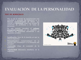 TEST DE RORSCHACH
Hoy en día el método de interpretación más
extendido y aceptado del Rorschach es el
Sistema Comprehensivo de Exner, que
concibe al Rorschach como una prueba de
resolución de problemas y de toma de
decisiones.
En este método, prevalece el enfoque
perceptual-cognitivo y se analizan y
codifican las respuestas atendiendo a las
siguientes variables:
 Localización (área de la mancha en que se
sitúa la respuesta)
 Determinante/s (característica/s de la
mancha que contribuye/n a la formación del
precepto)
 Contenido (clase de contenido de la
respuesta)
 Popularidad (frecuencia estadística de la
respuesta).
 