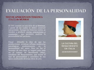 TEST DE APERCEPCION TEMÁTICA
(T.A.T.) de MURRAY
El TAT consiste en una serie de 31 láminas,
a partir de las cuales se deben construir
narraciones. Aunque las historias varíen, se
tienden a producir ciertas reiteraciones o
constantes que permiten analizar la
personalidad del paciente.
Freud difundió la idea de que las
producciones artísticas reflejan tendencias
psicológicas predominantes en la
personalidad del autor. Pero no fue el
inventor de esta idea: se inspiró ante todo
en el trabajo de Burckhardt (1855),
estudioso del Renacimiento, que recreó el
tipo de personalidad y atmósfera de esa
época analizando diversas obras de arte.
 