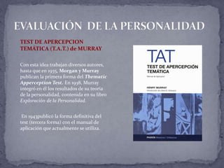 TEST DE APERCEPCION
TEMÁTICA (T.A.T.) de MURRAY
Con esta idea trabajan diversos autores,
hasta que en 1935, Morgan y Murray
publican la primera forma del Thematic
Apperception Test. En 1938, Murray
integró en él los resultados de su teoría
de la personalidad, contenida en su libro
Exploración de la Personalidad.
En 1943publicó la forma definitiva del
test (tercera forma) con el manual de
aplicación que actualmente se utiliza.
 