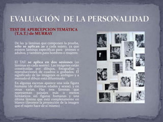 TEST DE APERCEPCION TEMÁTICA
(T.A.T.) de MURRAY
De las 31 láminas que componen la prueba,
sólo se aplican 20 a cada sujeto, ya que
existen láminas específicas para jóvenes o
adultos, y también para hombres o mujeres.
El TAT se aplica en dos sesiones (10
láminas en cada sesión). Las imágenes están
constituidas por dibujos, fotografías y
reproducciones de cuadros o grabados. El
significado de las imágenes es ambiguo y a
menudo el dibujo está difuminado.
En algunas escenas aparece una sola figura
humana (de distintas edades y sexos), y en
otras varias. Hay tres láminas que
representan paisajes más o menos
fantásticos sin figuras humanas y una
última lámina que está completamente en
blanco (favorece la proyección de la imagen
que el sujeto hace de sí mismo) .
 