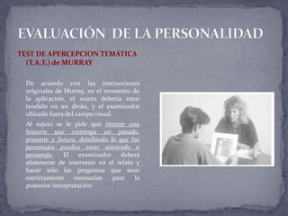 TEST DE APERCEPCION TEMÁTICA
(T.A.T.) de MURRAY
De acuerdo con las instrucciones
originales de Murray, en el momento de
la aplicación, el sujeto debería estar
tendido en un diván, y el examinador
ubicado fuera del campo visual.
Al sujeto se le pide que invente una
historia que contenga un pasado,
presente y futuro, detallando lo que los
personajes puedan estar sintiendo o
pensando. El examinador deberá
abstenerse de intervenir en el relato y
hacer sólo las preguntas que sean
estrictamente necesarias para la
posterior interpretación
 